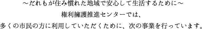 ～だえもが住み慣れた地域で安心して生活するために～権利擁護推進センターでは、多くの市民の方に利用していただくために、次の事業を行っています
