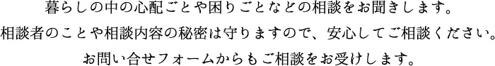 暮らしの中の心配ごとや困りごとなどの相談をお聞きします。相談者のことや相談内容の秘密は守りますので、安心してご相談ください。お問い合せフォームからもご相談をお受けします。