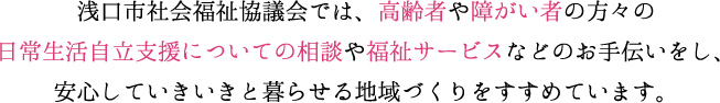 浅口市社会福祉協議会では、高齢者や障がい者の方々の日常生活自立支援についての相談や福祉サービスなどのお手伝いをし、安心していきいきと暮らせる地域づくりをすすめています。