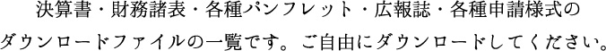 決算書・財務諸表・各種パンフレット・広報誌・各種申請様式のダウンロードファイルの一覧です。ご自由にダウンロードして下さい。