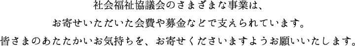社会福祉協議会のさまざまな事業は、お寄せいただいた会費や募金などで支えられています。皆さまのあたたかいお気持ちを、お寄せくださいますようお願いいたします。