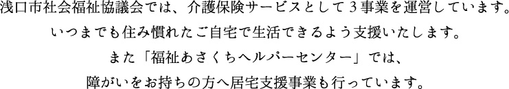 浅口市社会福祉協議会では、介護保険サービスとして4事業を運営しています。いつまでも住み慣れたご自宅で生活できるよう支援いたします。また「福祉あさくちヘルパーセンター」では、障害をお持ちの方へ居宅支援事業も行っています。