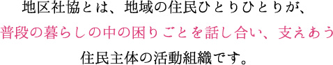 地区社協とは、地域の住民ひとりひとりが、普段の暮らしの中の困りごとを話し合い、支えあう住民主体の活動組織です。