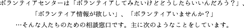 ボランティアセンターは「ボランティアしてみたいけどどうしたらいいんだろう？」、「ボランティア情報が欲しい」、「ボランティアいませんか？」…そんな人たちのための相談窓口です。主に次のようなことをしています。